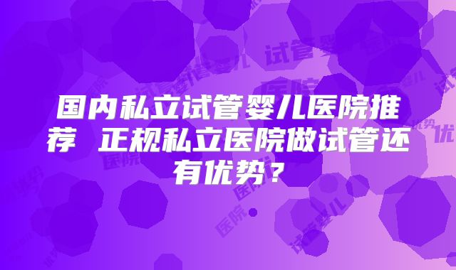 国内私立试管婴儿医院推荐 正规私立医院做试管还有优势？