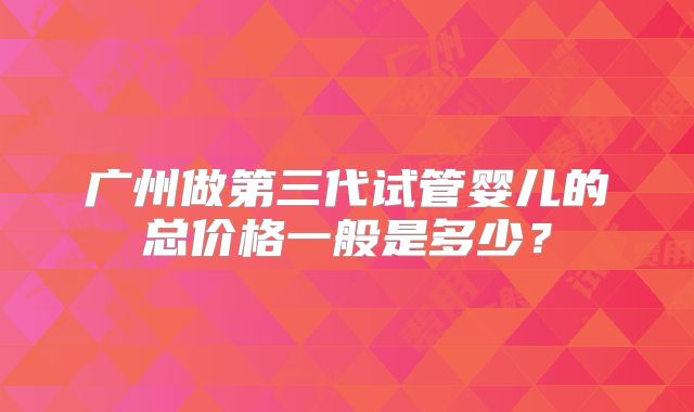 广州做第三代试管婴儿的总价格一般是多少？