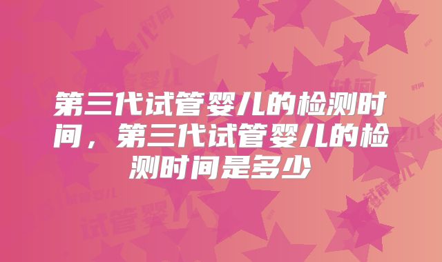 第三代试管婴儿的检测时间，第三代试管婴儿的检测时间是多少