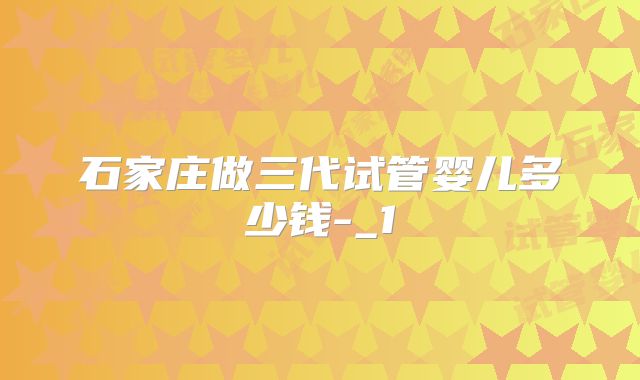 石家庄做三代试管婴儿多少钱-_1