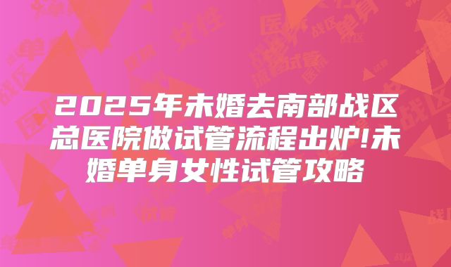 2025年未婚去南部战区总医院做试管流程出炉!未婚单身女性试管攻略