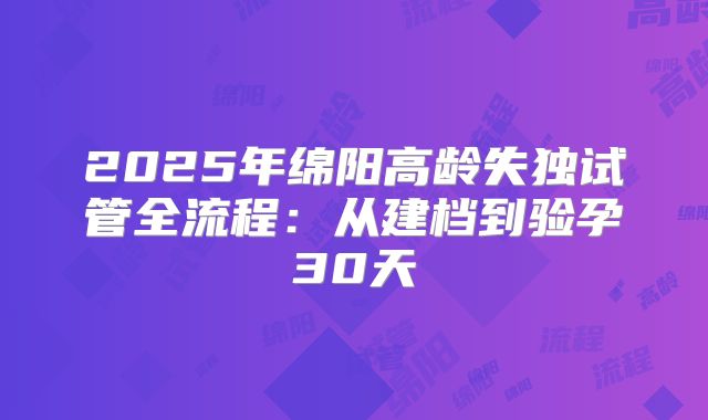 2025年绵阳高龄失独试管全流程：从建档到验孕30天