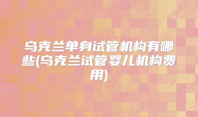 乌克兰单身试管机构有哪些(乌克兰试管婴儿机构费用)