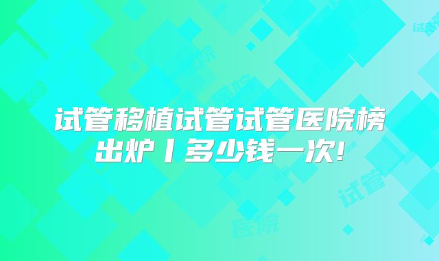 试管移植试管试管医院榜出炉丨多少钱一次!