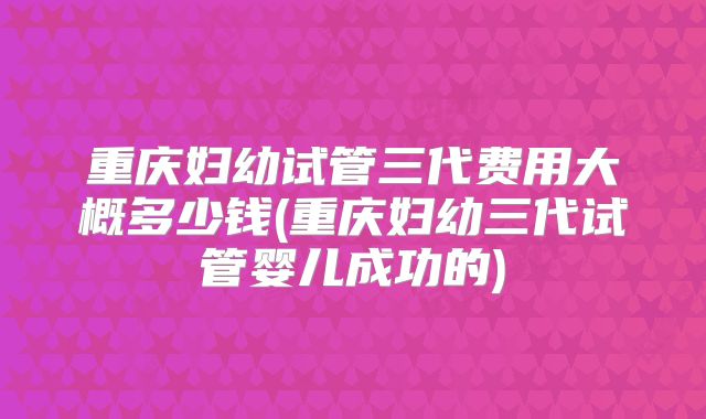 重庆妇幼试管三代费用大概多少钱(重庆妇幼三代试管婴儿成功的)