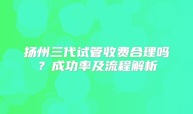 扬州三代试管收费合理吗？成功率及流程解析