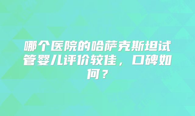 哪个医院的哈萨克斯坦试管婴儿评价较佳，口碑如何？