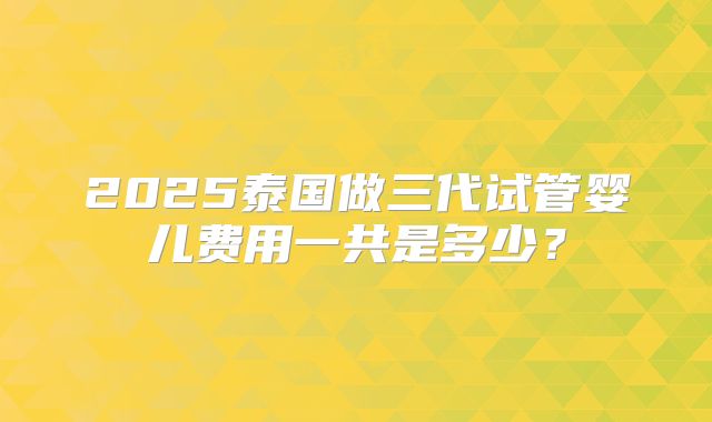 2025泰国做三代试管婴儿费用一共是多少？