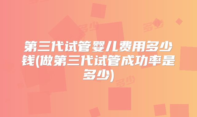 第三代试管婴儿费用多少钱(做第三代试管成功率是多少)