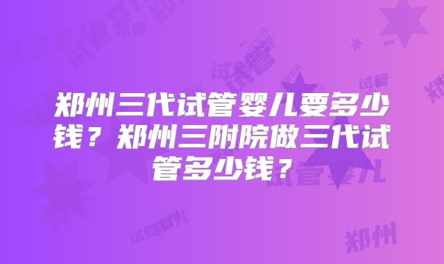 郑州三代试管婴儿要多少钱？郑州三附院做三代试管多少钱？