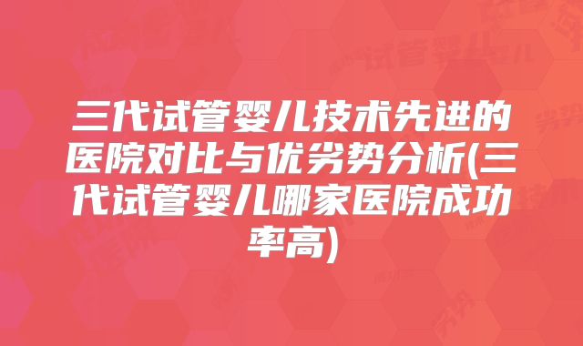 三代试管婴儿技术先进的医院对比与优劣势分析(三代试管婴儿哪家医院成功率高)
