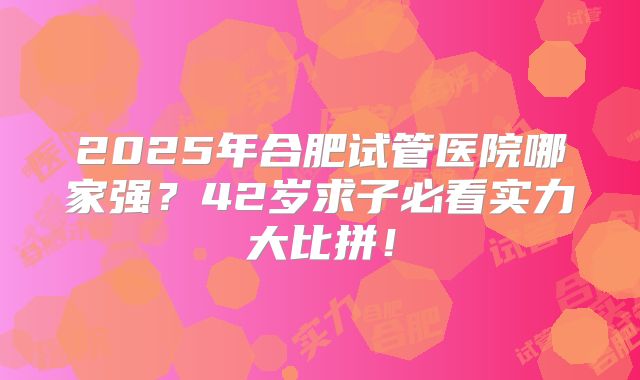 2025年合肥试管医院哪家强?42岁求子必看实力大比拼!