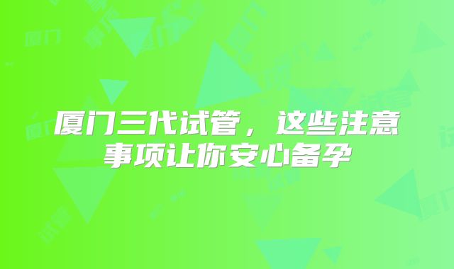 厦门三代试管，这些注意事项让你安心备孕
