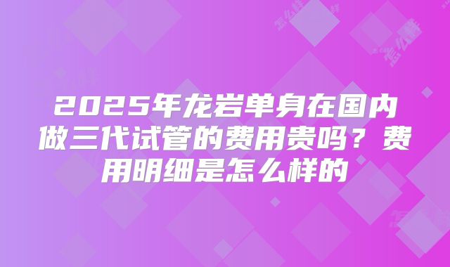 2025年龙岩单身在国内做三代试管的费用贵吗?费用明细是怎么样的