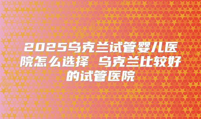 2025乌克兰试管婴儿医院怎么选择 乌克兰比较好的试管医院
