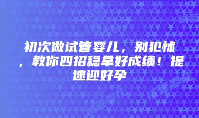 初次做试管婴儿,别犯怵,教你四招稳拿好成绩!提速迎好孕
