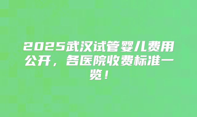 2025武汉试管婴儿费用公开，各医院收费标准一览！