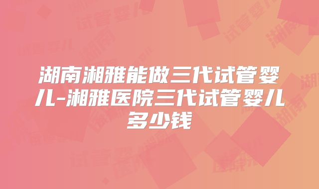 湖南湘雅能做三代试管婴儿-湘雅医院三代试管婴儿多少钱