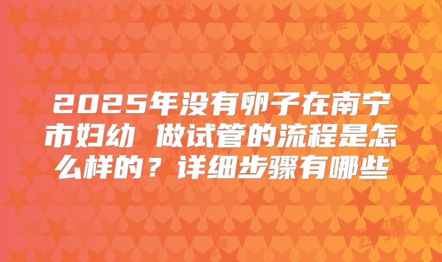 2025年没有卵子在南宁市妇幼 做试管的流程是怎么样的？详细步骤有哪些