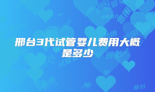 邢台3代试管婴儿费用大概是多少