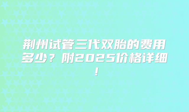 荆州试管三代双胎的费用多少？附2025价格详细！