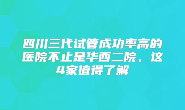 四川三代试管成功率高的医院不止是华西二院，这4家值得了解