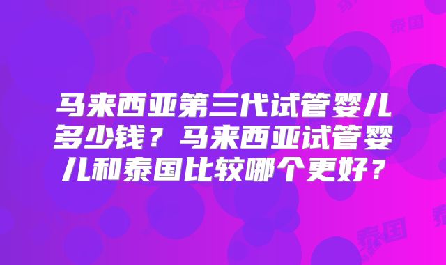 马来西亚第三代试管婴儿多少钱?马来西亚试管婴儿和泰国比较哪个更好?