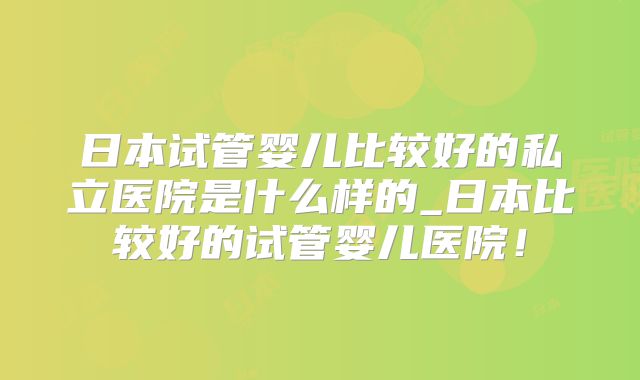 日本试管婴儿比较好的私立医院是什么样的_日本比较好的试管婴儿医院！