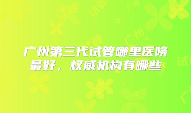 广州第三代试管哪里医院最好，权威机构有哪些