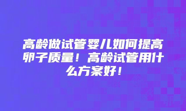 高龄做试管婴儿如何提高卵子质量！高龄试管用什么方案好！