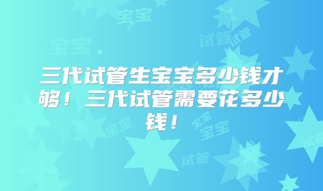 三代试管生宝宝多少钱才够！三代试管需要花多少钱！