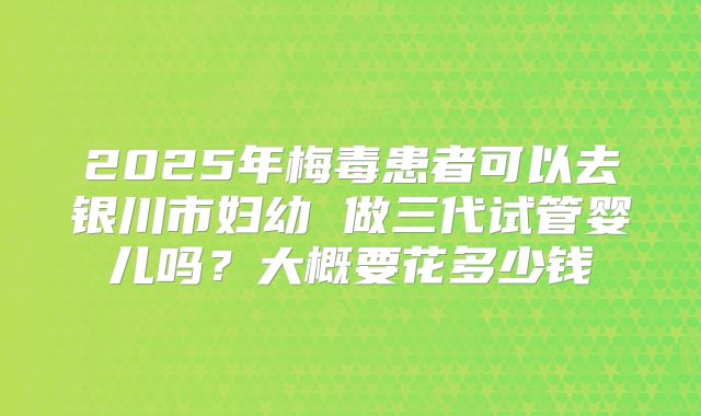 2025年梅毒患者可以去银川市妇幼 做三代试管婴儿吗？大概要花多少钱