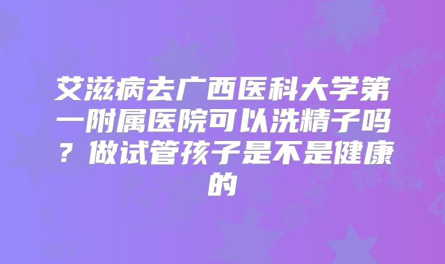 艾滋病去广西医科大学第一附属医院可以洗精子吗?做试管孩子是不是健康的