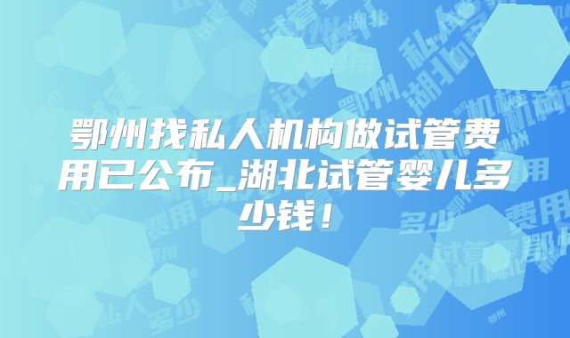 鄂州找私人机构做试管费用已公布_湖北试管婴儿多少钱！