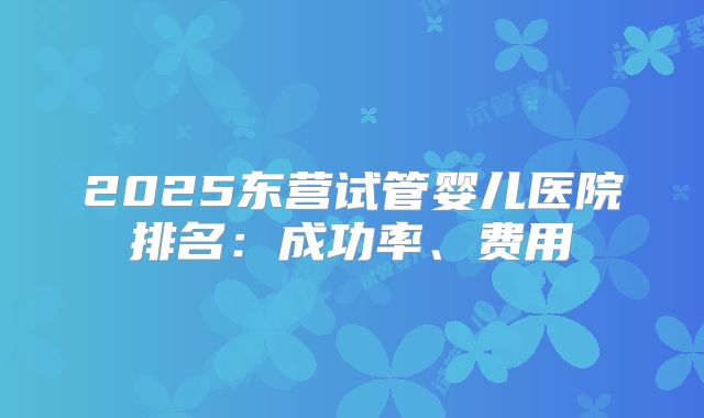 2025东营试管婴儿医院排名：成功率、费用