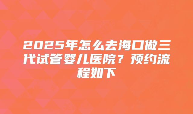 2025年怎么去海口做三代试管婴儿医院？预约流程如下