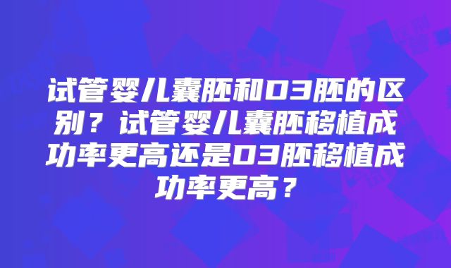 试管婴儿囊胚和D3胚的区别?试管婴儿囊胚移植成功率更高还是D3胚移植成功率更高?