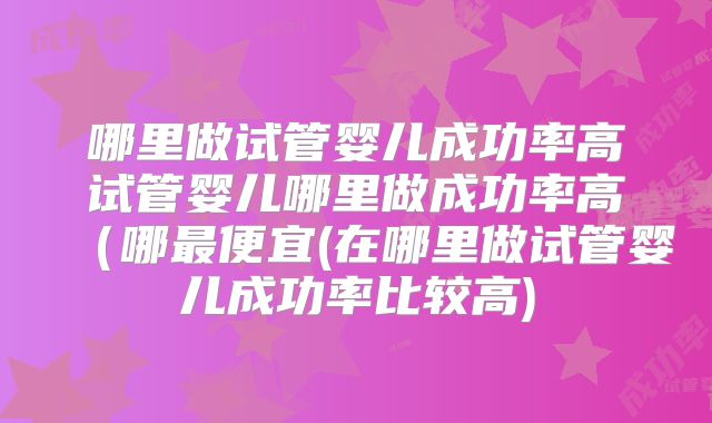 哪里做试管婴儿成功率高试管婴儿哪里做成功率高（哪最便宜(在哪里做试管婴儿成功率比较高)