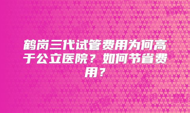 鹤岗三代试管费用为何高于公立医院？如何节省费用？
