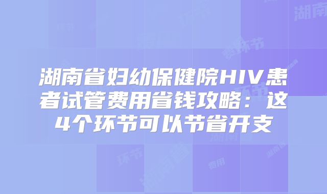湖南省妇幼保健院HIV患者试管费用省钱攻略:这4个环节可以节省开支