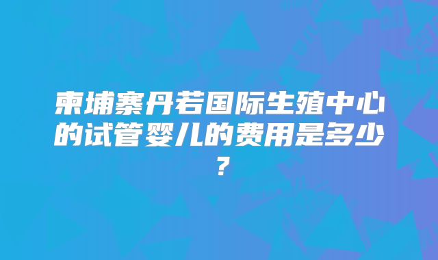 柬埔寨丹若国际生殖中心的试管婴儿的费用是多少?