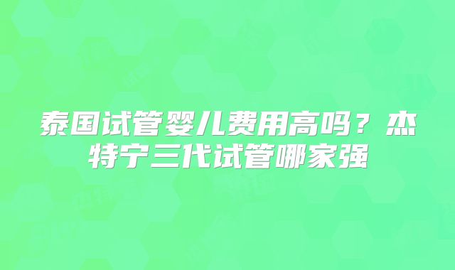 泰国试管婴儿费用高吗？杰特宁三代试管哪家强