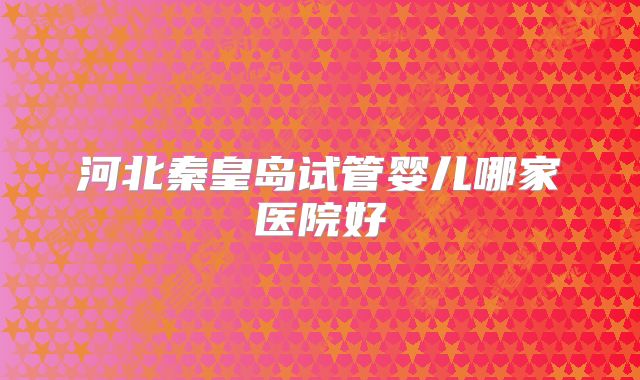 河北秦皇岛试管婴儿哪家医院好