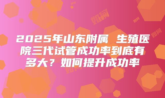 2025年山东附属 生殖医院三代试管成功率到底有多大？如何提升成功率