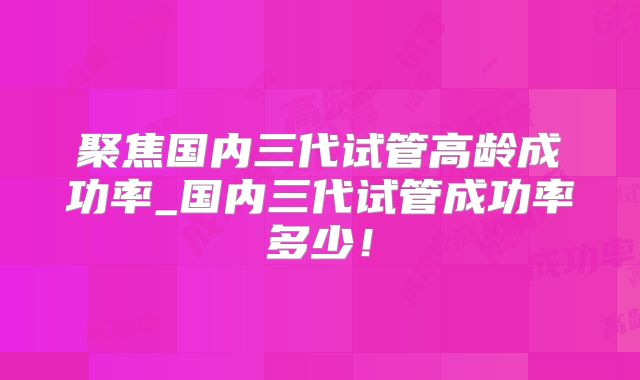 聚焦国内三代试管高龄成功率_国内三代试管成功率多少！