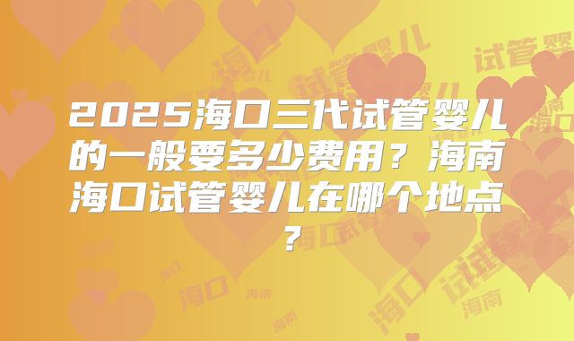 2025海口三代试管婴儿的一般要多少费用?海南海口试管婴儿在哪个地点?