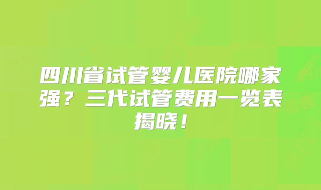四川省试管婴儿医院哪家强？三代试管费用一览表揭晓！