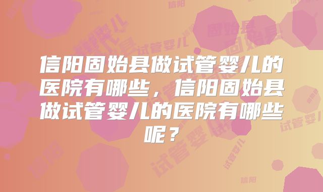 信阳固始县做试管婴儿的医院有哪些，信阳固始县做试管婴儿的医院有哪些呢？