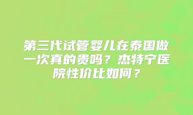 第三代试管婴儿在泰国做一次真的贵吗？杰特宁医院性价比如何？