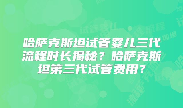 哈萨克斯坦试管婴儿三代流程时长揭秘？哈萨克斯坦第三代试管费用？